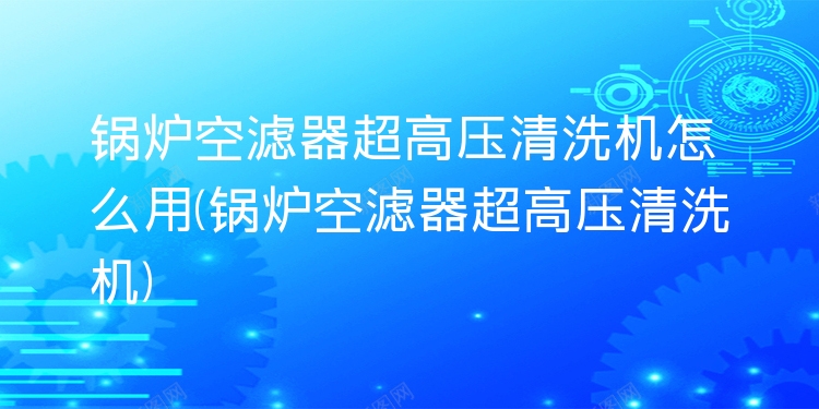 锅炉空滤器超高压清洗机怎么用